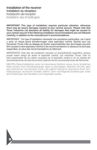 6
Installation of the receiver
Installation du récepteur
Instalación del receptor
Installation des Empfängers
IMPORTANT: This type of installation requires particular attention, otherwise
there may be severe damages caused to your central vacuum. Please note that
Tovac Industries Ltd disclaims all liability for damages that might be caused to
your ­central vacuum if the following installation recommendations are not followed
carefully, in addition to the manufacturer’s recommendations.
IMPORTANT : Ce type d’installation nécessite une procédure particulière, car il peut
y avoir un risque grave d’endommager votre aspirateur central. Sachez que Les
­Industries Trovac Ltée se dégage de toutes responsabilités des dommages pouvant
être causés à votre aspirateur central si les recommandations ci-dessous ne sont pas
respectées, en plus des recommandations du fabricant.
IMPORTANTE: Este tipo de instalación necesita un procedimiento específico, porque
puede haber riesgo de dañar el aspirador central. Les industries Trovac Ltée no
será responsable de los daños causados en el aspirador central si no se respeta las
­recomendaciones de este documento además de las recomendaciones del fabricante.
WICHTIG: Diese Installationen setzen ein besonderes Verfahren voraus, da ein erhebliches
Risiko besteht, Ihren Zentralstaubsauger dabei zu beschädigen. Beachten Sie bitte, dass
das Unternehmen Les Industries Trovac Ltée jegliche Haftung für eventuell an Ihrem Zen-
tralstaubsauger verursachte Schäden ablehnt, wenn nachfolgende Empfehlungen sowie
die Empfehlungen des Herstellers nicht eingehalten werden.
 