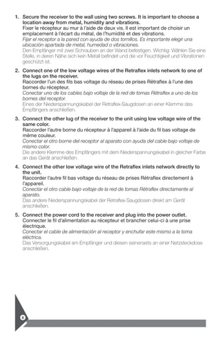 8
1.	Secure the receiver to the wall using two screws. It is important to choose a
­location away from metal, humidity and vibrations.
Fixer le récepteur au mur à l’aide de deux vis. Il est important de choisir un
­emplacement à l’écart du métal, de l’humidité et des vibrations.
Fijar el receptor a la pared con ayuda de dos tornillos. Es importante elegir una
­ubicación apartada de metal, humedad o vibraciones.
Den Empfänger mit zwei Schrauben an der Wand befestigen. Wichtig: Wählen Sie eine
Stelle, in deren Nähe sich kein Metall befindet und die vor Feuchtigkeit und Vibrationen
geschützt ist.
2.	Connect one of the low voltage wires of the Retraflex inlets network to one of
the lugs on the receiver.
Raccorder l’un des fils bas voltage du réseau de prises Rétraflex à l’une des
bornes du récepteur.
Conectar uno de los cables bajo voltaje de la red de tomas Rétraflex a uno de los
bornes del receptor.
Eines der Niederspannungskabel der Retraflex-Saugdosen an einer Klemme des
Empfängers anschließen.
3.	Connect the other lug of the receiver to the unit using low voltage wire of the
same color.
Raccorder l’autre borne du récepteur à l’appareil à l’aide du fil bas voltage de
même couleur.
Conectar el otro borne del receptor al aparato con ayuda del cable bajo voltaje de
mismo color.
Die andere Klemme des Empfängers mit dem Niederspannungskabel in gleicher Farbe
an das Gerät anschließen.
4.	Connect the other low voltage wire of the Retraflex inlets network directly to
the unit.
Raccorder l’autre fil bas voltage du réseau de prises Rétraflex directement à
l’appareil.
Conectar el otro cable bajo voltaje de la red de tomas Rétraflex directamente al
aparato.
Das andere Niederspannungskabel der Retraflex-Saugdosen direkt am Gerät
anschließen.
5.	Connect the power cord to the receiver and plug into the power outlet.
Connecter le fil d’alimentation au récepteur et brancher celui-ci à une prise
­électrique.
Conectar el cable de alimentación al receptor y enchufar este mismo a la toma
eléctrica.
Das Versorgungskabel am Empfänger und diesen seinerseits an einer Netzsteckdose
anschließen.
 