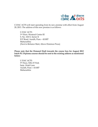 C-DAC ACTS will start operating from its new premise with effect from August
20, 2013. The address of this new premise is as follows:
C-DAC ACTS
3rd Floor, Westend Centre III
S. No. 169/1, Sector II
D P Road, Aundh, Pune – 411007
Maharashtra
(Next to Reliance Mart, Above Dominos Pizza)
Please note that the Demand Draft towards the course fees for August 2013
batch PG Diploma courses should be sent to the existing address as mentioned
below:
C-DAC ACTS
5th Floor, NSG IT Park
Sarja Hotel Lane
Aundh, Pune – 411007
Maharashtra
 