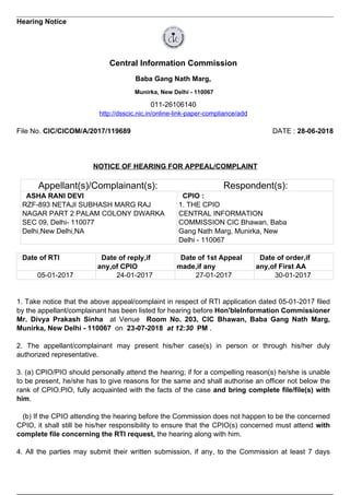 Hearing Notice
Central Information Commission
Baba Gang Nath Marg,
Munirka, New Delhi - 110067
011-26106140
http://dsscic.nic.in/online-link-paper-compliance/add
File No. CIC/CICOM/A/2017/119689 DATE : 28-06-2018
NOTICE OF HEARING FOR APPEAL/COMPLAINT
Appellant(s)/Complainant(s): Respondent(s):
ASHA RANI DEVI
RZF-893 NETAJI SUBHASH MARG RAJ
NAGAR PART 2 PALAM COLONY DWARKA
SEC 09, Delhi- 110077
Delhi,New Delhi,NA
CPIO :
1. THE CPIO
CENTRAL INFORMATION
COMMISSION CIC Bhawan, Baba
Gang Nath Marg, Munirka, New
Delhi - 110067
Date of RTI Date of reply,if
any,of CPIO
Date of 1st Appeal
made,if any
Date of order,if
any,of First AA
05-01-2017 24-01-2017 27-01-2017 30-01-2017
1. Take notice that the above appeal/complaint in respect of RTI application dated 05-01-2017 filed
by the appellant/complainant has been listed for hearing before Hon'bleInformation Commissioner
Mr. Divya Prakash Sinha at Venue Room No. 203, CIC Bhawan, Baba Gang Nath Marg,
Munirka, New Delhi - 110067 on 23-07-2018 at 12:30 PM .
2. The appellant/complainant may present his/her case(s) in person or through his/her duly
authorized representative.
3. (a) CPIO/PIO should personally attend the hearing; if for a compelling reason(s) he/she is unable
to be present, he/she has to give reasons for the same and shall authorise an officer not below the
rank of CPIO.PIO, fully acquainted with the facts of the case and bring complete file/file(s) with
him.
(b) If the CPIO attending the hearing before the Commission does not happen to be the concerned
CPIO, it shall still be his/her responsibility to ensure that the CPIO(s) concerned must attend with
complete file concerning the RTI request, the hearing along with him.
4. All the parties may submit their written submission, if any, to the Commission at least 7 days
 