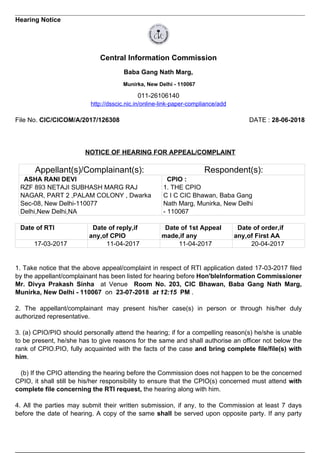 Hearing Notice
Central Information Commission
Baba Gang Nath Marg,
Munirka, New Delhi - 110067
011-26106140
http://dsscic.nic.in/online-link-paper-compliance/add
File No. CIC/CICOM/A/2017/126308 DATE : 28-06-2018
NOTICE OF HEARING FOR APPEAL/COMPLAINT
Appellant(s)/Complainant(s): Respondent(s):
ASHA RANI DEVI
RZF 893 NETAJI SUBHASH MARG RAJ
NAGAR, PART 2 ,PALAM COLONY , Dwarka
Sec-08, New Delhi-110077
Delhi,New Delhi,NA
CPIO :
1. THE CPIO
C I C CIC Bhawan, Baba Gang
Nath Marg, Munirka, New Delhi
- 110067
Date of RTI Date of reply,if
any,of CPIO
Date of 1st Appeal
made,if any
Date of order,if
any,of First AA
17-03-2017 11-04-2017 11-04-2017 20-04-2017
1. Take notice that the above appeal/complaint in respect of RTI application dated 17-03-2017 filed
by the appellant/complainant has been listed for hearing before Hon'bleInformation Commissioner
Mr. Divya Prakash Sinha at Venue Room No. 203, CIC Bhawan, Baba Gang Nath Marg,
Munirka, New Delhi - 110067 on 23-07-2018 at 12:15 PM .
2. The appellant/complainant may present his/her case(s) in person or through his/her duly
authorized representative.
3. (a) CPIO/PIO should personally attend the hearing; if for a compelling reason(s) he/she is unable
to be present, he/she has to give reasons for the same and shall authorise an officer not below the
rank of CPIO.PIO, fully acquainted with the facts of the case and bring complete file/file(s) with
him.
(b) If the CPIO attending the hearing before the Commission does not happen to be the concerned
CPIO, it shall still be his/her responsibility to ensure that the CPIO(s) concerned must attend with
complete file concerning the RTI request, the hearing along with him.
4. All the parties may submit their written submission, if any, to the Commission at least 7 days
before the date of hearing. A copy of the same shall be served upon opposite party. If any party
 