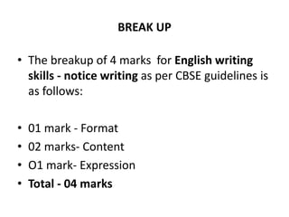 BREAK UP
• The breakup of 4 marks for English writing
skills - notice writing as per CBSE guidelines is
as follows:
• 01 mark - Format
• 02 marks- Content
• O1 mark- Expression
• Total - 04 marks
 