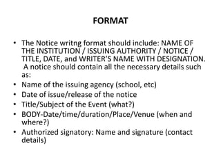 FORMAT
• The Notice writng format should include: NAME OF
THE INSTITUTION / ISSUING AUTHORITY / NOTICE /
TITLE, DATE, and WRITER’S NAME WITH DESIGNATION.
A notice should contain all the necessary details such
as:
• Name of the issuing agency (school, etc)
• Date of issue/release of the notice
• Title/Subject of the Event (what?)
• BODY-Date/time/duration/Place/Venue (when and
where?)
• Authorized signatory: Name and signature (contact
details)
 