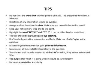 TIPS
• Do not cross the word limit to avoid penalty of marks. The prescribed word limit is
50 words.
• Repetition of any information should be avoided.
• Always enclose the notice in a box. Make sure you draw the box with a pencil.
• Keep your notice short, crisp and to-the-point.
• Highlight the word “NOTICE” and “TITLE”. It can be either bold or underlined.
• The title should be captivating and eye-catching.
• Don’t make hypothetical information and facts. Make use of what’s give in the
question.
• Make sure you do not mention your personal information.
• Make use of all the available information in the question.
• Your answer shall include answers to all the 5 W’s – What, Why, When, Where and
Who.
• The purpose for which it is being written should be stated clearly.
• Focus on presentation and clarity.
 