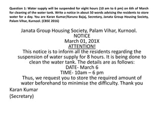 Question 1: Water supply will be suspended for eight hours (10 am to 6 pm) on 6th of March
for cleaning of the water tank. Write a notice in about 50 words advising the residents to store
water for a day. You are Karan Kumar/Karuna Bajaj, Secretary, Janata Group Housing Society,
Palam Vihar, Kurnool. (CBSE 2016)
Janata Group Housing Society, Palam Vihar, Kurnool.
NOTICE
March 01, 201X
ATTENTION!
This notice is to inform all the residents regarding the
suspension of water supply for 8 hours. It is being done to
clean the water tank. The details are as follows:
DATE- March 6
TIME- 10am – 6 pm
Thus, we request you to store the required amount of
water beforehand to minimise the difficulty. Thank you
Karan Kumar
(Secretary)
 