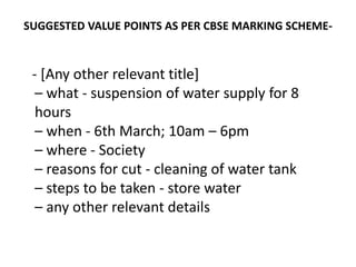 SUGGESTED VALUE POINTS AS PER CBSE MARKING SCHEME-
- [Any other relevant title]
– what - suspension of water supply for 8
hours
– when - 6th March; 10am – 6pm
– where - Society
– reasons for cut - cleaning of water tank
– steps to be taken - store water
– any other relevant details
 