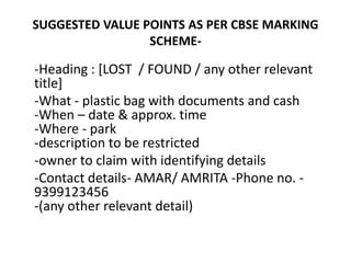 SUGGESTED VALUE POINTS AS PER CBSE MARKING
SCHEME-
-Heading : [LOST / FOUND / any other relevant
title]
-What - plastic bag with documents and cash
-When – date & approx. time
-Where - park
-description to be restricted
-owner to claim with identifying details
-Contact details- AMAR/ AMRITA -Phone no. -
9399123456
-(any other relevant detail)
 