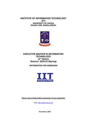 INSTITUTE OF INFORMATION TECHNOLOGY
(IIT)
UNIVERSITY OF DHAKA
DHAKA-1000, BANGLADESH
EXECUTIVE MASTER IN INFORMATION
TECHNOLOGY
(2nd
Batch)
Session: 2022-23 (Spring)
INFORMATION FOR ADMISSION
Please read carefully before submission of your application
Web: http://www.iit.du.ac.bd
November, 2022
 