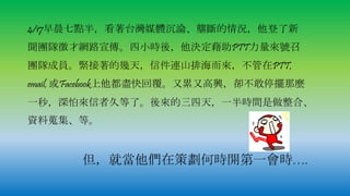 4/17早晨七點半，看著台灣媒體沉淪、壟斷的情況，他登了新
聞團隊徵才網路宣傳。四小時後，他決定藉助PTT力量來號召
團隊成員。緊接著的幾天，信件連山排海而來，不管在PTT,
email, 或Facebook上他都盡快回覆。又累又高興，卻不敢停擺那麼
一秒，深怕來信者久等了。後來的三四天，一半時間是做整合、
資料蒐集、等。
但，就當他們在策劃何時開第一會時….
 