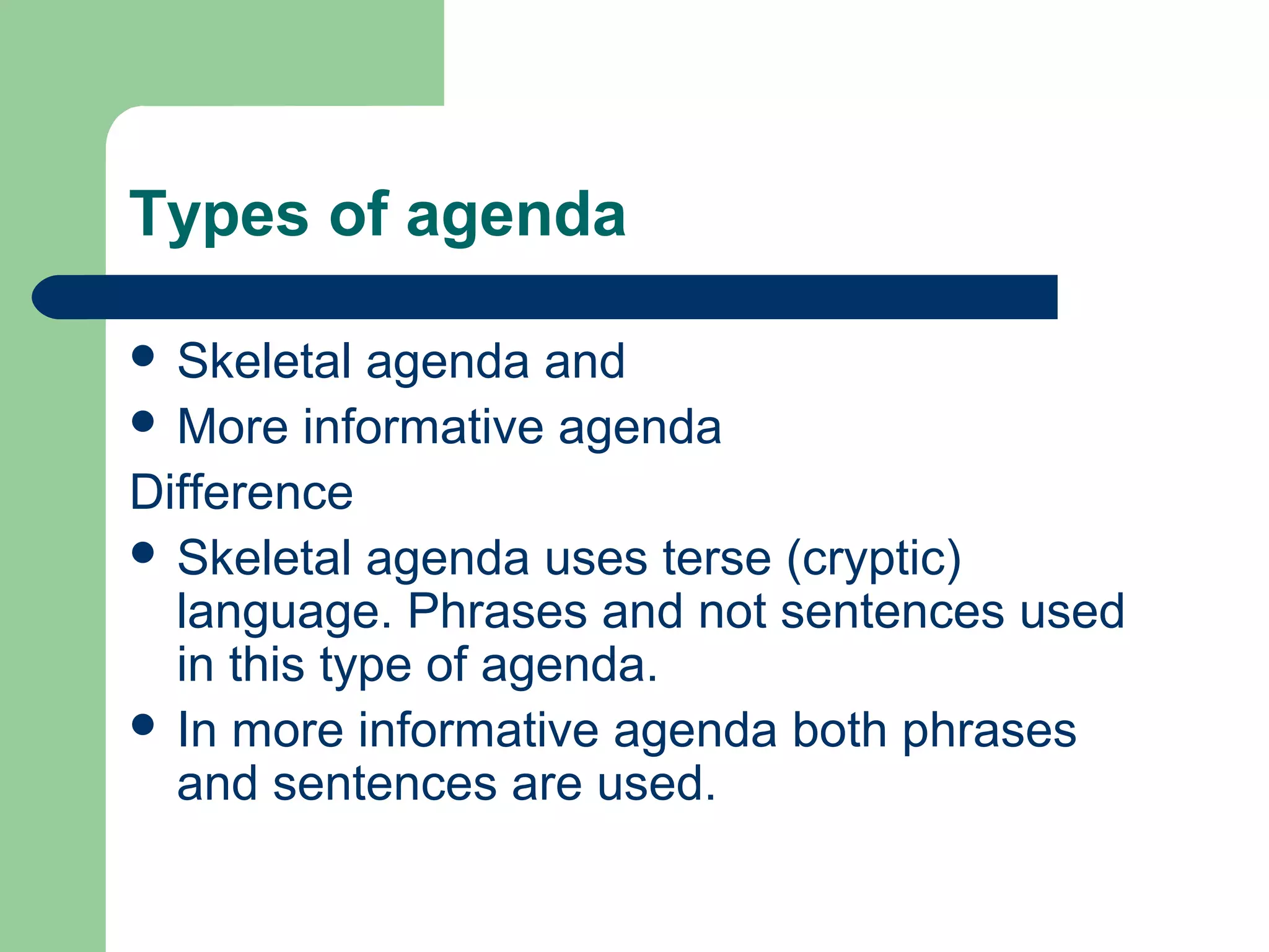 Types of agenda
 Skeletal agenda and
 More informative agenda
Difference
 Skeletal agenda uses terse (cryptic)
language. Phrases and not sentences used
in this type of agenda.
 In more informative agenda both phrases
and sentences are used.
 