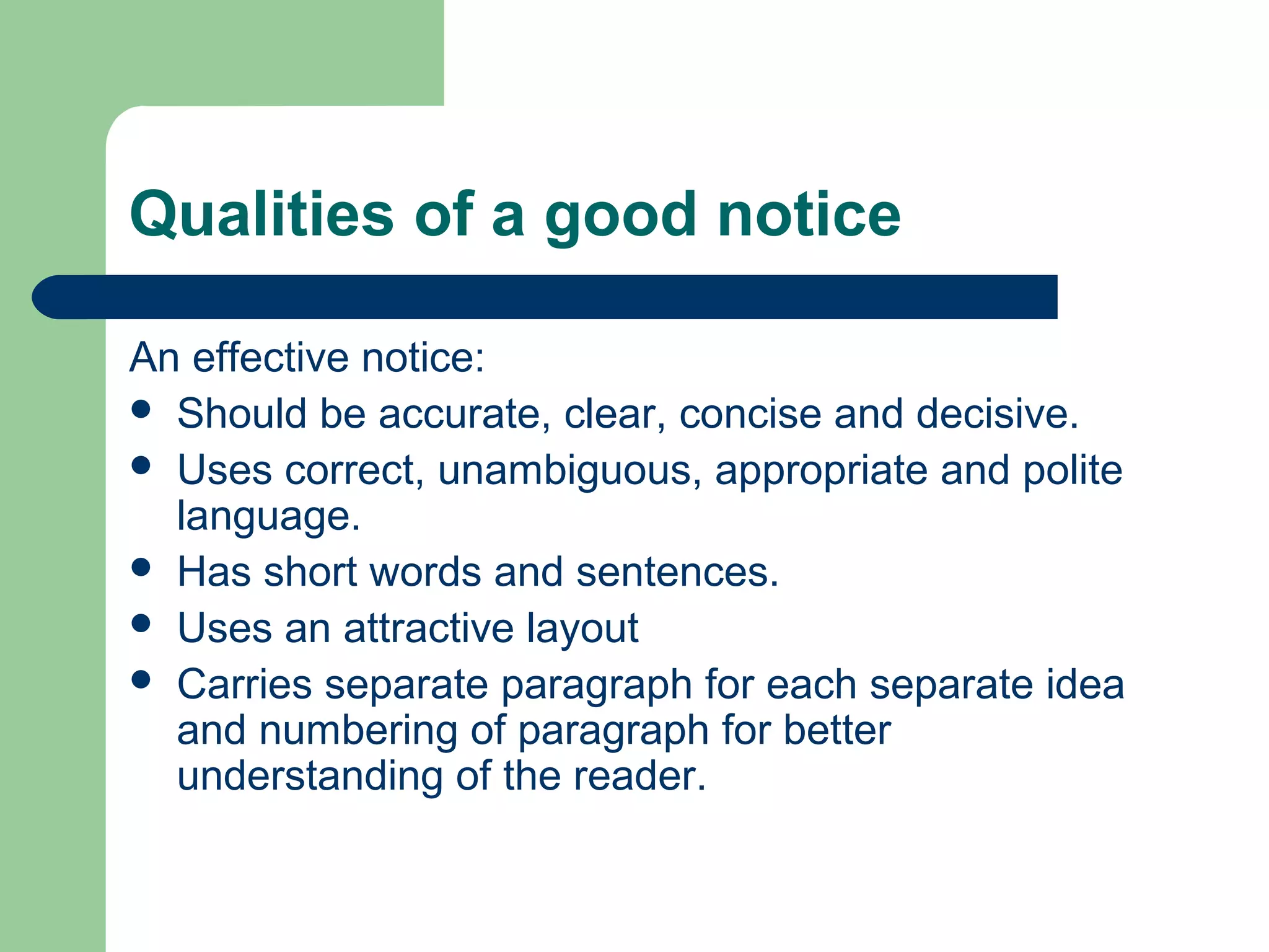 Qualities of a good notice
An effective notice:
 Should be accurate, clear, concise and decisive.
 Uses correct, unambiguous, appropriate and polite
language.
 Has short words and sentences.
 Uses an attractive layout
 Carries separate paragraph for each separate idea
and numbering of paragraph for better
understanding of the reader.
 