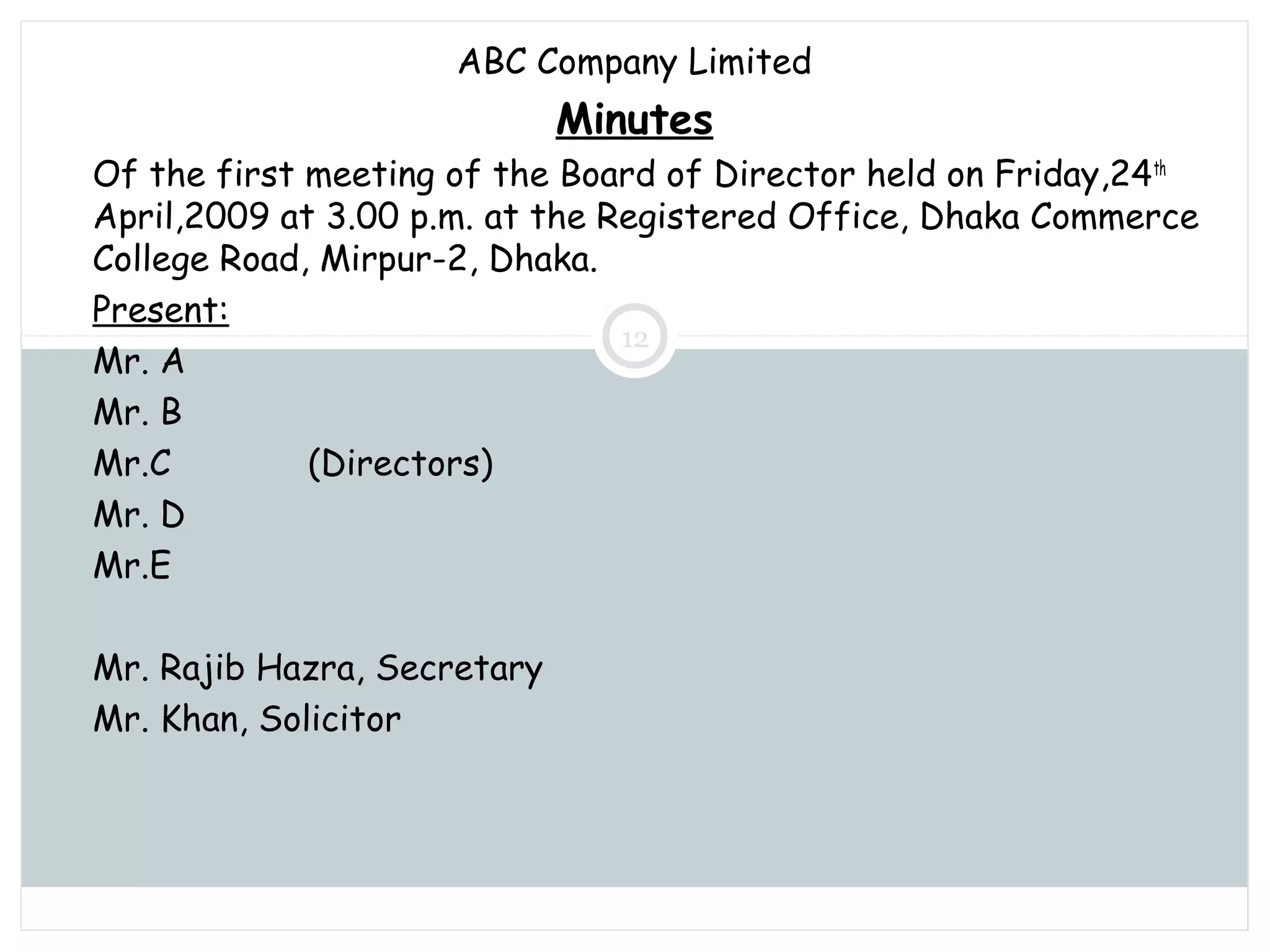 Saturday, July 12, 2014mskabir_mgt@yahoo.com
12
ABC Company Limited
Minutes
Of the first meeting of the Board of Director held on Friday,24th
April,2009 at 3.00 p.m. at the Registered Office, Dhaka Commerce
College Road, Mirpur-2, Dhaka.
Present:
Mr. A
Mr. B
Mr.C (Directors)
Mr. D
Mr.E
Mr. Rajib Hazra, Secretary
Mr. Khan, Solicitor
 