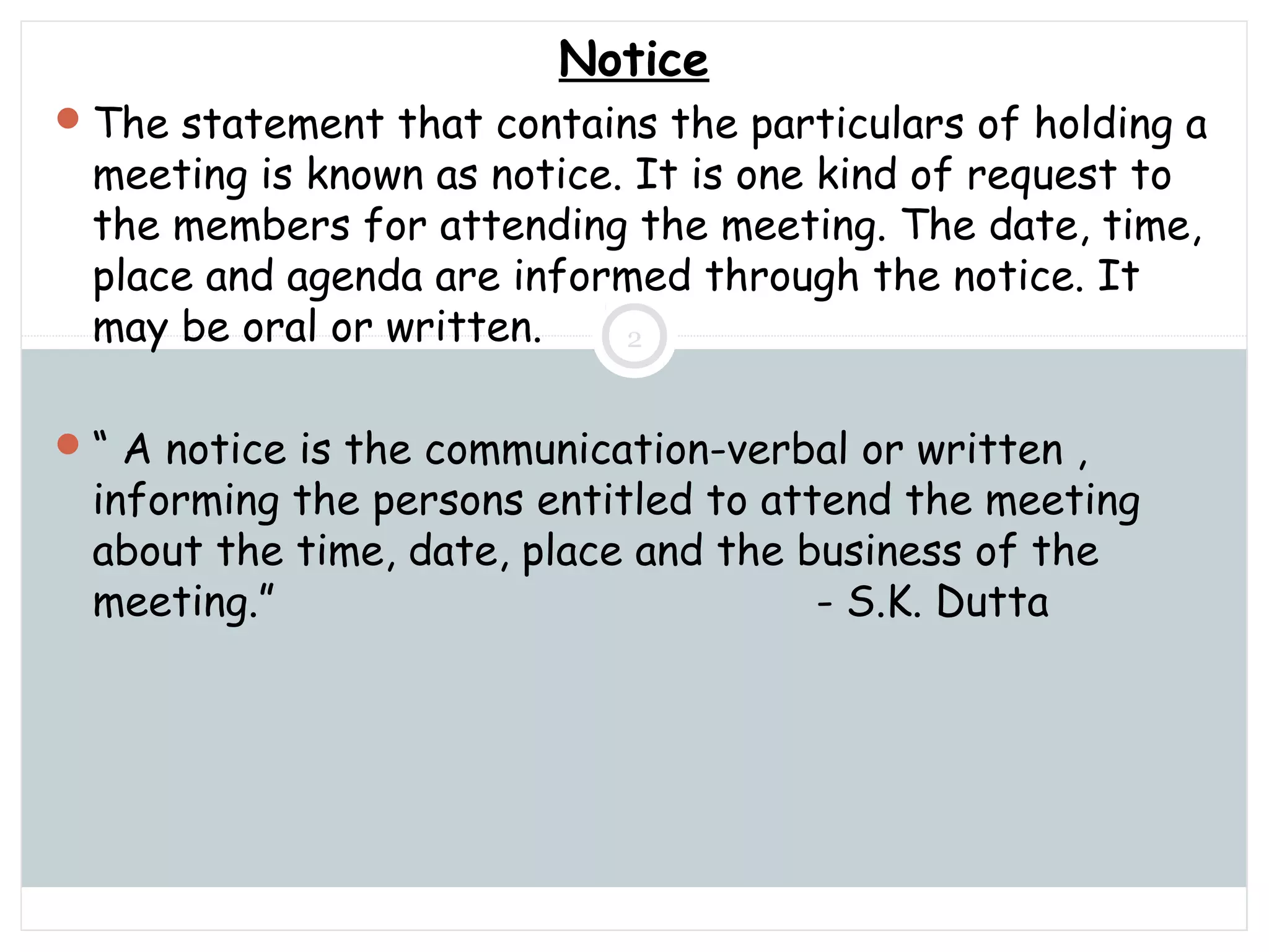 Saturday, July 12, 2014mskabir_mgt@yahoo.com
2
Notice
The statement that contains the particulars of holding a
meeting is known as notice. It is one kind of request to
the members for attending the meeting. The date, time,
place and agenda are informed through the notice. It
may be oral or written.
“ A notice is the communication-verbal or written ,
informing the persons entitled to attend the meeting
about the time, date, place and the business of the
meeting.” - S.K. Dutta
 