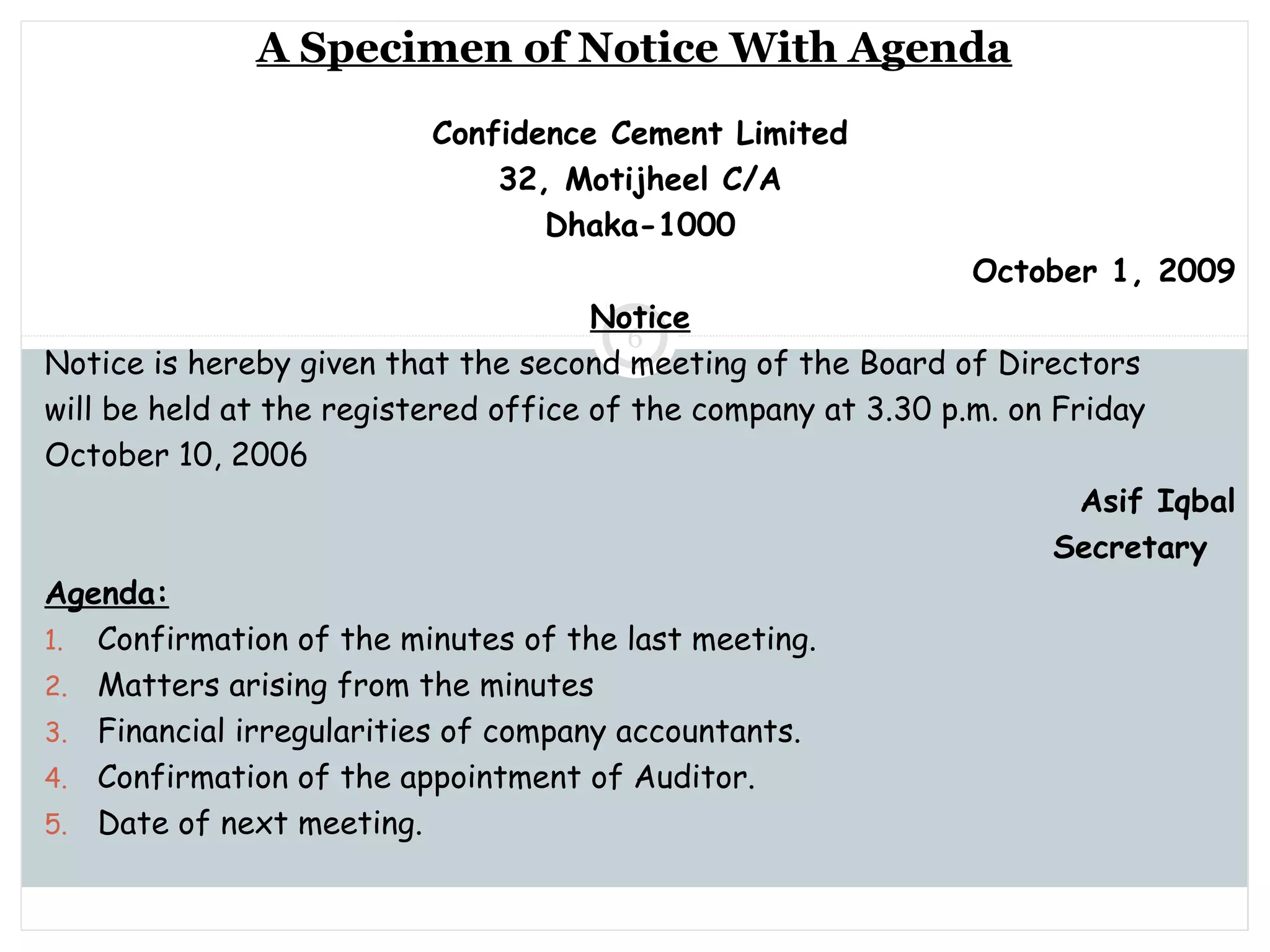 Saturday, July 12, 2014mskabir_mgt@yahoo.com
6
A Specimen of Notice With Agenda
Confidence Cement Limited
32, Motijheel C/A
Dhaka-1000
October 1, 2009
Notice
Notice is hereby given that the second meeting of the Board of Directors
will be held at the registered office of the company at 3.30 p.m. on Friday
October 10, 2006
Asif Iqbal
Secretary
Agenda:
1. Confirmation of the minutes of the last meeting.
2. Matters arising from the minutes
3. Financial irregularities of company accountants.
4. Confirmation of the appointment of Auditor.
5. Date of next meeting.
 
