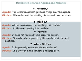 Saturday, July 12, 2014mskabir_mgt@yahoo.com
10
Difference Between Agenda and Minutes
4. Authority:
Agenda: Top level management gets and things over the agenda.
Minutes: All members at the meeting discuss and take decisions
5. Read out
Agenda: At the beginning of the meeting it is read out.
Minutes: At the next meeting it is read out.
6. Approval
Agenda: It need not requires to be approved earlier.
Minutes: It needs to be approved by the members at the next
meetings.
7. Where Written
Agenda: It is generally written in the notice board.
Minutes: It is written in the company's minutes book.
 