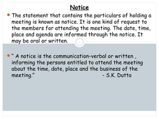 Saturday, July 12, 2014mskabir_mgt@yahoo.com
2
Notice
The statement that contains the particulars of holding a
meeting is known as notice. It is one kind of request to
the members for attending the meeting. The date, time,
place and agenda are informed through the notice. It
may be oral or written.
“ A notice is the communication-verbal or written ,
informing the persons entitled to attend the meeting
about the time, date, place and the business of the
meeting.” - S.K. Dutta
 
