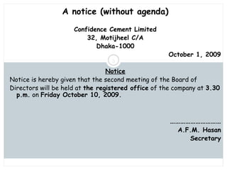 Saturday, July 12, 2014mskabir_mgt@yahoo.com
3
A notice (without agenda)
Confidence Cement Limited
32, Motijheel C/A
Dhaka-1000
October 1, 2009
Notice
Notice is hereby given that the second meeting of the Board of
Directors will be held at the registered office of the company at 3.30
p.m. on Friday October 10, 2009.
…………………………
A.F.M. Hasan
Secretary
 