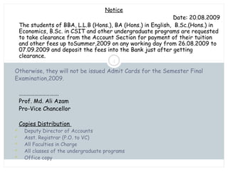 Saturday, July 12, 2014mskabir_mgt@yahoo.com
4
Notice
Date: 20.08.2009
The students of BBA, L.L.B (Hons.), BA (Hons.) in English, B.Sc.(Hons.) in
Economics, B.Sc. in CSIT and other undergraduate programs are requested
to take clearance from the Account Section for payment of their tuition
and other fees up toSummer,2009 on any working day from 26.08.2009 to
07.09.2009 and deposit the fees into the Bank just after getting
clearance.
Otherwise, they will not be issued Admit Cards for the Semester Final
Examination,2009.
………………………….
Prof. Md. Ali Azam
Pro-Vice Chancellor
Copies Distribution
 Deputy Director of Accounts
 Asst. Registrar (P.O. to VC)
 All Faculties in Charge
 All classes of the undergraduate programs
 Office copy
 