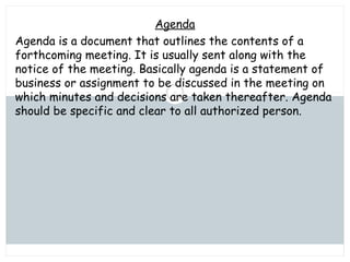 Saturday, July 12, 2014mskabir_mgt@yahoo.com
5
Agenda
Agenda is a document that outlines the contents of a
forthcoming meeting. It is usually sent along with the
notice of the meeting. Basically agenda is a statement of
business or assignment to be discussed in the meeting on
which minutes and decisions are taken thereafter. Agenda
should be specific and clear to all authorized person.
 