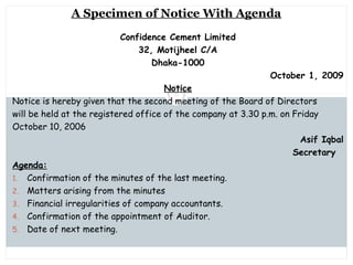 Saturday, July 12, 2014mskabir_mgt@yahoo.com
6
A Specimen of Notice With Agenda
Confidence Cement Limited
32, Motijheel C/A
Dhaka-1000
October 1, 2009
Notice
Notice is hereby given that the second meeting of the Board of Directors
will be held at the registered office of the company at 3.30 p.m. on Friday
October 10, 2006
Asif Iqbal
Secretary
Agenda:
1. Confirmation of the minutes of the last meeting.
2. Matters arising from the minutes
3. Financial irregularities of company accountants.
4. Confirmation of the appointment of Auditor.
5. Date of next meeting.
 