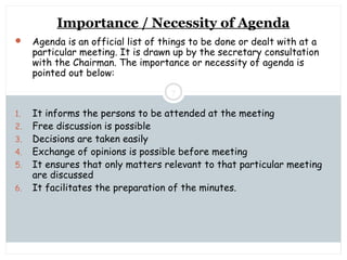 Saturday, July 12, 2014mskabir_mgt@yahoo.com
7
Importance / Necessity of Agenda
 Agenda is an official list of things to be done or dealt with at a
particular meeting. It is drawn up by the secretary consultation
with the Chairman. The importance or necessity of agenda is
pointed out below:
1. It informs the persons to be attended at the meeting
2. Free discussion is possible
3. Decisions are taken easily
4. Exchange of opinions is possible before meeting
5. It ensures that only matters relevant to that particular meeting
are discussed
6. It facilitates the preparation of the minutes.
 