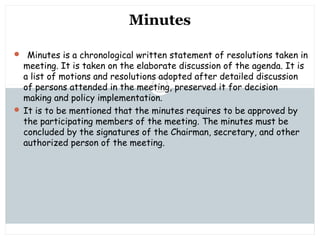 Saturday, July 12, 2014mskabir_mgt@yahoo.com
8
Minutes
 Minutes is a chronological written statement of resolutions taken in
meeting. It is taken on the elaborate discussion of the agenda. It is
a list of motions and resolutions adopted after detailed discussion
of persons attended in the meeting, preserved it for decision
making and policy implementation.
 It is to be mentioned that the minutes requires to be approved by
the participating members of the meeting. The minutes must be
concluded by the signatures of the Chairman, secretary, and other
authorized person of the meeting.
 