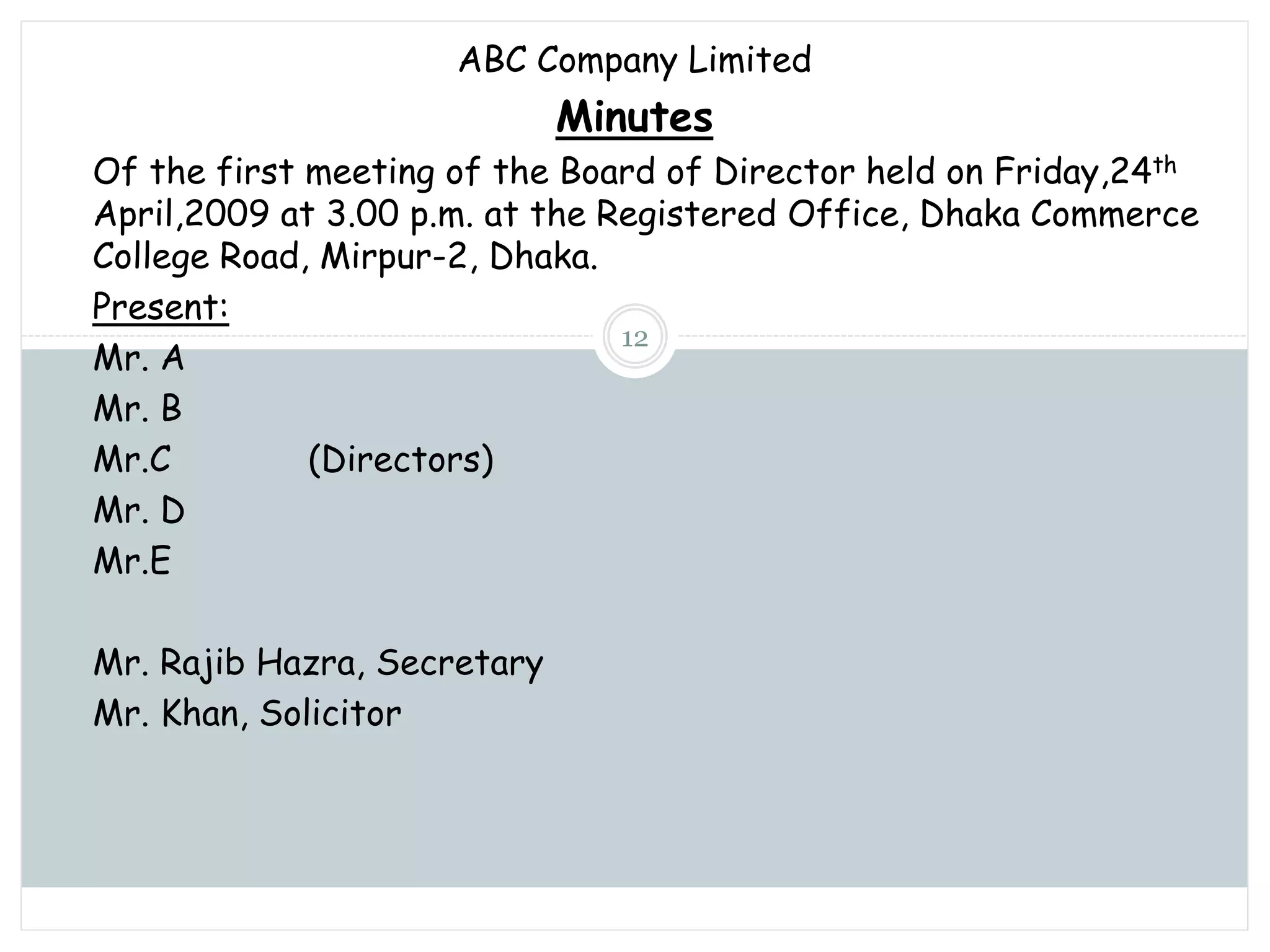 Sunday, November 13, 2022
mskabir_mgt@yahoo.com
12
ABC Company Limited
Minutes
Of the first meeting of the Board of Director held on Friday,24th
April,2009 at 3.00 p.m. at the Registered Office, Dhaka Commerce
College Road, Mirpur-2, Dhaka.
Present:
Mr. A
Mr. B
Mr.C (Directors)
Mr. D
Mr.E
Mr. Rajib Hazra, Secretary
Mr. Khan, Solicitor
 