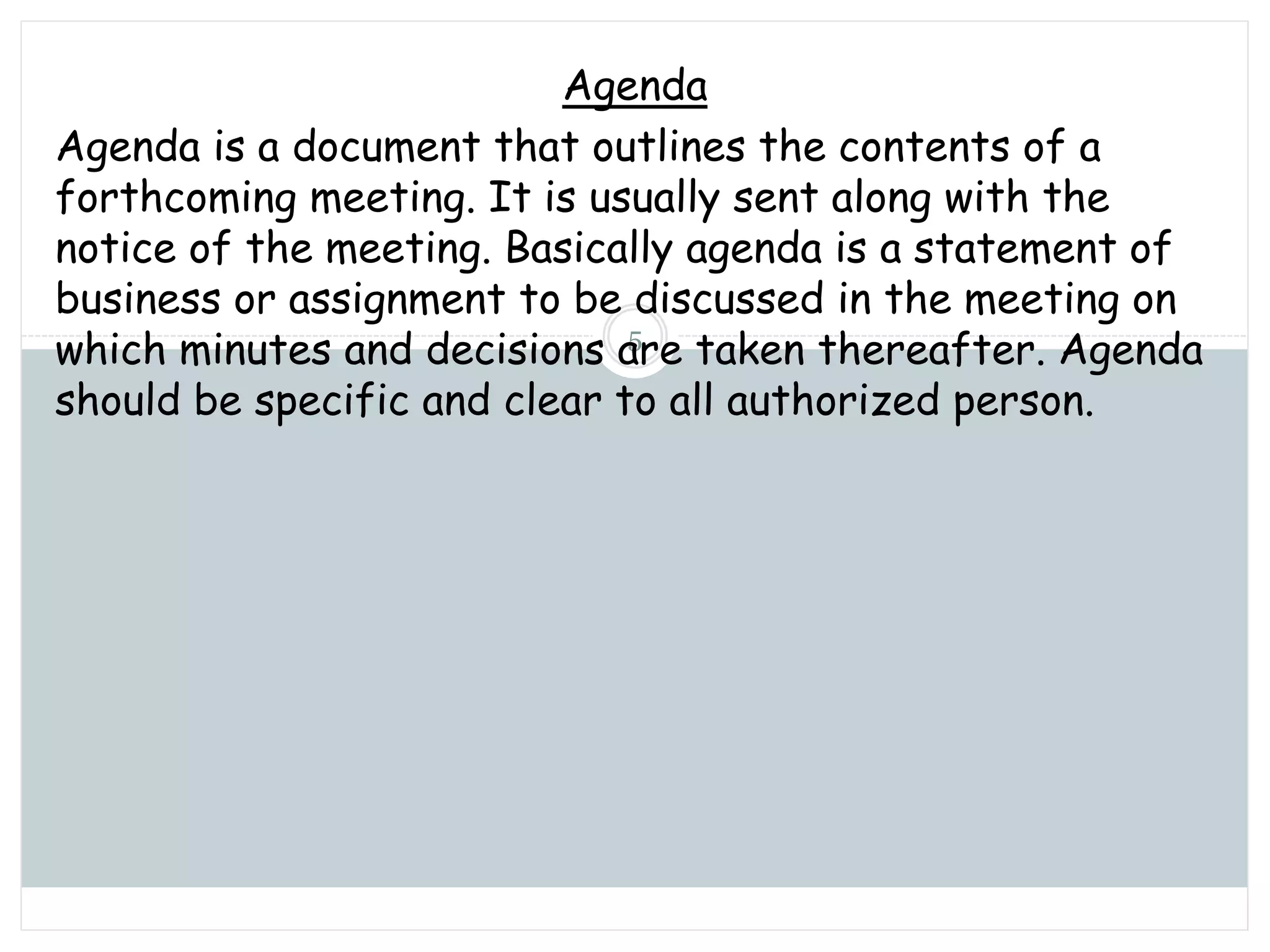 Sunday, November 13, 2022
mskabir_mgt@yahoo.com
5
Agenda
Agenda is a document that outlines the contents of a
forthcoming meeting. It is usually sent along with the
notice of the meeting. Basically agenda is a statement of
business or assignment to be discussed in the meeting on
which minutes and decisions are taken thereafter. Agenda
should be specific and clear to all authorized person.
 