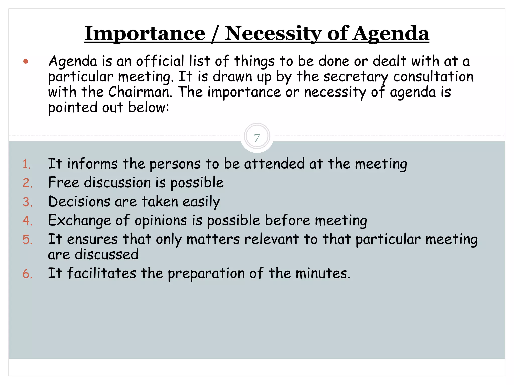Sunday, November 13, 2022
mskabir_mgt@yahoo.com
7
Importance / Necessity of Agenda
 Agenda is an official list of things to be done or dealt with at a
particular meeting. It is drawn up by the secretary consultation
with the Chairman. The importance or necessity of agenda is
pointed out below:
1. It informs the persons to be attended at the meeting
2. Free discussion is possible
3. Decisions are taken easily
4. Exchange of opinions is possible before meeting
5. It ensures that only matters relevant to that particular meeting
are discussed
6. It facilitates the preparation of the minutes.
 