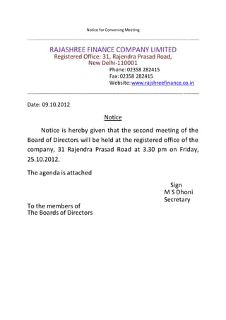 Notice for Convening Meeting
--------------------------------------------------------------------------------------------------------------------------------------
RAJASHREE FINANCE COMPANY LIMITED
Registered Office: 31, Rajendra Prasad Road,
New Delhi-110001
Phone: 02358 282415
Fax: 02358 282415
Website:www.rajshreefinance.co.in
--------------------------------------------------------------------------------------------------------------------------------------
Date: 09.10.2012
Notice
Notice is hereby given that the second meeting of the
Board of Directors will be held at the registered office of the
company, 31 Rajendra Prasad Road at 3.30 pm on Friday,
25.10.2012.
The agenda is attached
Sign
M S Dhoni
Secretary
To the members of
The Boards of Directors
 