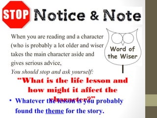 When you are reading and a character
(who is probably a lot older and wiser)
takes the main character aside and
gives serious advice,
You should stop and ask yourself:
“What is the life lesson and
how might it affect the
character?”• Whatever the lesson is you probably
found the theme for the story.
Word of
the Wiser
 