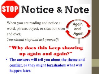 When you are reading and notice a
word, phrase, object, or situation over
and over,
You should stop and ask yourself:
“Why does this keep showing
up again and again?”
• The answers will tell you about the theme and
conflict, or they might foreshadow what will
happen later.
Again
and
Again
 