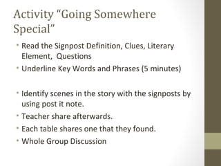 Activity “Going Somewhere
Special”
• Read the Signpost Definition, Clues, Literary
Element, Questions
• Underline Key Words and Phrases (5 minutes)
• Identify scenes in the story with the signposts by
using post it note.
• Teacher share afterwards.
• Each table shares one that they found.
• Whole Group Discussion
 