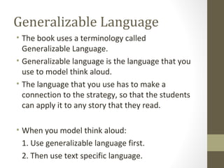 Generalizable Language
• The book uses a terminology called
Generalizable Language.
• Generalizable language is the language that you
use to model think aloud.
• The language that you use has to make a
connection to the strategy, so that the students
can apply it to any story that they read.
• When you model think aloud:
1. Use generalizable language first.
2. Then use text specific language.
 