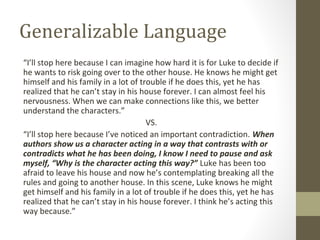 Generalizable Language
“I’ll stop here because I can imagine how hard it is for Luke to decide if
he wants to risk going over to the other house. He knows he might get
himself and his family in a lot of trouble if he does this, yet he has
realized that he can’t stay in his house forever. I can almost feel his
nervousness. When we can make connections like this, we better
understand the characters.”
VS.
“I’ll stop here because I’ve noticed an important contradiction. When
authors show us a character acting in a way that contrasts with or
contradicts what he has been doing, I know I need to pause and ask
myself, “Why is the character acting this way?” Luke has been too
afraid to leave his house and now he’s contemplating breaking all the
rules and going to another house. In this scene, Luke knows he might
get himself and his family in a lot of trouble if he does this, yet he has
realized that he can’t stay in his house forever. I think he’s acting this
way because.”
 