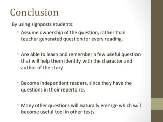 Conclusion
By using signposts students:
• Assume ownership of the question, rather than
teacher generated question for every reading.
• Are able to learn and remember a few useful question
that will help them identify with the character and
author of the story
• Become independent readers, since they have the
questions in their repertoire.
• Many other questions will naturally emerge which will
become useful tool in other texts.
 