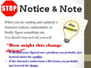 When you are reading and suddenly a
character realizes, understands, or
finally figure something out,
You should stop and ask yourself:
“How might this change
things?”• If the character figured out a problem you probably just
learned about the conflict.
• If the character understood a life lesson you probably
just learned the theme.
Aha
Moment!
 