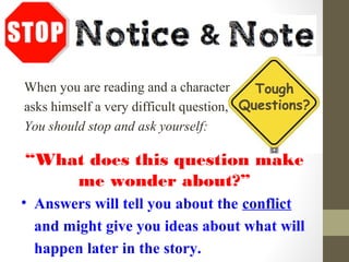 When you are reading and a character
asks himself a very difficult question,
You should stop and ask yourself:
“What does this question make
me wonder about?”
• Answers will tell you about the conflict
and might give you ideas about what will
happen later in the story.
Tough
Questions?
 