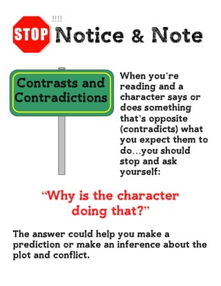 Notice & Note
Contrasts and
Contradictions
When you’re
reading and a
character says or
does something
that’s opposite
(contradicts) what
you expect them to
do…you should
stop and ask
yourself:
“Why is the character
doing that?”
The answer could help you make a
prediction or make an inference about the
plot and conflict.
 