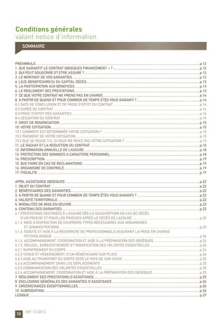 10
Conditions générales
valant notice d’information
préambule........................................................................................................................................................................................p.12
1. QUE GARANTIT LE CONTRAT OBSEQUES FINANCEMENT + ?..................................................................................................p.12
2. QUI PEUT SOUSCRIRE ET ETRE ASSURE ?..................................................................................................................................p.12
3. LE MONTANT DE VOS GARANTIES...............................................................................................................................................p.12
4. LE(S) BENEFICIAIRE(S) DU CAPITAL DECES...............................................................................................................................p.13
5. LA PARTICIPATION AUX BENEFICES............................................................................................................................................p.13
6. LE REGLEMENT DES PRESTATIONS............................................................................................................................................p.13
7. CE QUE VOTRE CONTRAT NE PREND PAS EN CHARGE.............................................................................................................p.14
8. A PARTIR DE QUAND ET POUR COMBIEN DE TEMPS ETES VOUS GARANTI ?.......................................................................p.14
8.1 Date de conclusion et de prise d’effet du contrat .................................................................................................p.14
8.2 Durée du contrat ...................................................................................................................................................................p.14
8.3 Prise d’effet des garanties ...............................................................................................................................................p.14
8.4 Cessation du contrat ...........................................................................................................................................................p.15
9. DROIT DE RENONCIATION.............................................................................................................................................................p.15
10. VOTRE COTISATION.......................................................................................................................................................................p.15
10.1 Comment est déterminée votre cotisation ? .............................................................................................................p.15
10.2 Paiement de votre cotisation...........................................................................................................................................p.15
10.3 Que se passe-t-il si vous ne payez pas votre cotisation ? ....................................................................................p.15
11. LE RACHAT ET LA REDUCTION DU CONTRAT...........................................................................................................................p.15
12. INFORMATION ANNUELLE DE L’ASSURE..................................................................................................................................p.18
13. PROTECTION DES DONNEES A CARACTERE PERSONNEL.....................................................................................................p.18
14. PRESCRIPTION..............................................................................................................................................................................p.19
15. QUE FAIRE EN CAS DE RECLAMATIONS....................................................................................................................................p.19
16. ORGANISME DE CONTROLE........................................................................................................................................................p.19
17. FISCALITE......................................................................................................................................................................................p.19
APRIL ASSISTANCE OBSEQUES.......................................................................................................................................................p.22
1. Objet du contrat.......................................................................................................................................................................p.22
2. Bénéficiaires des garanties.................................................................................................................................................p.22
3. A partir de quand et pour combien de temps êtes vous garanti ?.......................................................................p.22
4. Validité territoriale...............................................................................................................................................................p.22
5. Modalités de mise en oeuvre................................................................................................................................................p.23
6. Contenu des garanties...........................................................................................................................................................p.23
6.1 Prestations destinées à l’Assuré dès la souscription en cas de décès
d’un proche et pour les proches après le décès de l’Assuré ............................................................................p.23
6.1.2. Mise à disposition de courriers types nécessaires aux organismes
et administrations .............................................................................................................................................................p.23
6.1.3. Ecoute et aide à la recherche de professionnels assurant la prise en charge
psychologique .....................................................................................................................................................................p.24
6.1.4. Accompagnement, coordination et aide à la préparation des obsèques ...................................................p.24
6.1.5. Recueil, enregistrement et modification des volontés essentielles ........................................................p.24
6.2.1 Rapatriement du corps .....................................................................................................................................................p.24
6.2.2 Venue et hébergement, d’un Bénéficiaire sur place ............................................................................................p.24
6.2.3 Aide au transport du corps vers le pays de son choix .......................................................................................p.25
6.2.4 Accompagnement dans les déplacements ...............................................................................................................p.25
6.2.5 Communication des volontés essentielles .............................................................................................................p.25
6.2.6 Accompagnement, coordination et aide à la préparation des obsèques ....................................................p.25
7. Règlement des prestations d’assistance.......................................................................................................................p.25
8. Exclusions générales des garanties d’assistance...................................................................................................p.26
9. Circonstances exceptionnelles.........................................................................................................................................p.26
10. Subrogation...............................................................................................................................................................................p.26
LEXIQUE...............................................................................................................................................................................................p.27
OBF 13-02/13
sommaire
 