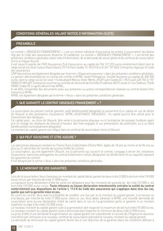12
PREAMBULE
Le contrat « OBSEQUES FINANCEMENT + » est un contrat individuel d’assurance vie entière à souscription facultative
régi par le Code des assurances (branche 20 vie/décès). Le contrat « OBSEQUES FINANCEMENT + » est formé des
présentes conditions générales valant note d’information, de la demande de souscription et du certificat de souscription
remis à chaque Assuré.
Il est souscrit auprès de CNP Assurances (S.A d’assurance au capital de 594 151 292 euros entièrement libéré dont le
siège social est situé 4 place Raoul Dautry 75716 Paris Cedex 15. RCS Paris B 341 737 062). Entreprise régie par le Code
des assurances.
CNP Assurances est également désignée par le terme « Organisme assureur » dans les présentes conditions générales.
La gestion administrative de ce contrat est confiée à APRIL Santé Prévoyance, Société anonyme au capital de 500 000
euros, dont le siège social est situé 114 boulevard Marius Vivier Merle, 69439 Lyon Cedex 03 - RCS Lyon 428 702 41 N°
ORIAS07002609.Entreprise soumiseaucontrôledel’AutoritédeContrôlePrudentiel(ACP)située61rueTaitbout,75436
PARIS Cedex 09 ci-après dénommée APRIL.
A cet effet, l’ensemble des documents visés aux présentes ou autres correspondances relatives au contrat doivent être
transmis à APRIL.
APRIL est également désignée par le terme « Nous » dans les présentes conditions générales.
1. QUE GARANTIT LE CONTRAT OBSEQUES FINANCEMENT + ?
La souscription du présent contrat garantit, au(x) bénéficiaire(s) désigné(s) le versement d’un capital en cas de décès
de l’Assuré et des prestations d’assistance “APRIL ASSISTANCE OBSEQUES”. Ce capital pourra être utilisé pour le
financement des obsèques.
Ce capital peut , au choix de l’Assuré, être versé à la personne physique ou à l’entreprise de pompes funèbres ayant
pris en charge les obsèques de l’Assuré à hauteur des frais engagés et sur présentation de justificatifs, ou à un (des)
bénéficiaire(s) nominativement désigné(s).
Le montant du capital garanti est indiqué dans le certificat de souscription remis à l’Assuré.
2. QUI PEUT SOUSCRIRE ET ETRE ASSURE ?
Les personnes physiques résidant en France (hors Collectivités d’Outre Mer), âgées de 18 ans au moins et de 84 ans au
plus au 31 décembre de l’année de la prise d’effet du contrat.
Le souscripteur, qui est également l’Assuré, est la personne qui souscrit le contrat, s’engage à verser les cotisations
d’assurance, exerce les prérogatives du contrat (notamment rachat, désignation du bénéficiaire) et sur laquelle reposent
les garanties du contrat.
Il est désigné par le terme « Vous » dans les présentes conditions générales.
3. LE MONTANT DE VOS GARANTIES
Lors de la souscription, Vous choisissez un montant de capital décès garanti de deux mille (2 000) à dix huit mille (18 000)
euros inclus, par tranche de mille (1 000) euros.
La signature d’une déclaration d’état de santé est obligatoire pour les montants de garantie de dix mille (10 000) à dix
huit mille (18 000) euros inclus. Toute réticence ou fausse déclaration intentionnelle entraîne la nullité du contrat
conformément aux dispositions de l’article L 113-8 du Code des assurances qui s’applique dans tous les cas,
quelle que soit la garantie mise en jeu.
Au cours du contrat, Vous avez la possibilité de modifier une fois par an le montant du capital garanti, à la hausse ou
à la baisse, par tranche de mille (1 000) euros. Dans ce cas, Vous devez adresser à APRIL une nouvelle demande de
souscription ainsi qu’une déclaration d’état de santé dans le cas où l’augmentation porte la garantie à un montant
supérieur ou égal à dix mille (10 000) euros.
Le nouveau montant du capital garanti suite à augmentation doit respecter le maximum de dix huit mille (18 000) euros.
Le nouveau montant du capital garanti suite à diminution doit respecter le minimum de deux mille (2 000) euros.
La prise d’effet d’une demande d’augmentation du capital garanti est subordonnée à l’accord de l’Organisme assureur
concrétisé par l’émission d’un nouveau certificat de souscription précisant le nouveau montant du capital garanti.
La demande de diminution du capital garanti donne lieu à une réduction de la garantie (dans les conditions définies à
CONDITIONS GÉNÉRALES valant notice d’information (suite)
OBF 13-02/13
 
