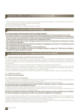 14
entreprise de Pompes Funèbres, ou la facture des obsèques réalisées et payées en cas de paiement du capital à la
personne ayant pris en charge la réalisation des obsèques,
• un relevé d’identité bancaire (RIB),
• toute autre pièce exigée par la législation fiscale en vigueur.
7. CE QUE VOTRE CONTRAT NE PREND PAS EN CHARGE
Ne sont pas garantis au titre du présent contrat, les décès résultant :
• du suicide de l’Assuré s’il survient au cours de la première année suivant la date de conclusion du contrat,
• du meurtre commis sur la personne de l’Assuré par l’un des bénéficiaires ayant fait l’objet d’une condamnation
pénale. Toutefois, le contrat produit ses effets au profit des autres bénéficiaires de même rang à concurrence de
la quote-part du capital garanti leur revenant dans la désignation initiale,
• des conséquences de guerre civile et étrangère, quel que soit le lieu où se déroulent ces évènements et quels
que soient les protagonistes,
• desconséquencesdeseffetsdirectsouindirectsd’explosion,dedégagementdechaleur,d’irradiationprovenant
de la transmutation des noyaux d’atome,
• des conséquences de la pratique d’un sport à titre professionnel,
• des conséquences de la pratique des sports de montagne pratiqués au dessus de 1 500 mètres d’altitude à
l’exception des sports de glisse sur pistes.
8. A PARTIR DE QUAND ET POUR COMBIEN DE TEMPS ETES VOUS GARANTI ?
8.1 - Date de conclusion et de prise d’effet du contrat
Le contrat est conclu et prend effet le 1er jour du mois qui suit la date de réception, par APRIL, de la demande de
souscription signée, sous réserve d’encaissement effectif de la première cotisation et de l’acceptation de l’Organisme
assureurmanifestéeparl’envoiducertificatdesouscriptionetdutableaupersonnalisédesvaleursderachatetdecumul
des cotisations.
La date de conclusion du contrat est indiquée dans le certificat de souscription envoyé à l’Assuré.
A défaut d’avoir reçu ce certificat de souscription et le tableau personnalisé des valeurs de rachat et de cumul des
cotisations, dans les huit (8) semaines suivant la date de signature de la demande de souscription, Vous devez en
informer, sans délai et par écrit, votre intermédiaire en assurance ou APRIL.
Vous devrez confirmer la réception du certificat de souscription en renvoyant à APRIL le coupon réponse daté et signé.
8.2 - Durée du contrat
Le contrat a une durée viagère.
8.3 – Prise d’effet des garanties
La garantie décès suite à une maladie prend effet à l’issue d’un délai d’attente d’un (1) an. Ce délai est calculé à partir de
la date de conclusion du contrat portée au certificat de souscription.
La maladie s’entend de toute altération de la santé constatée par une autorité médicale compétente.
En cas de décès suite à une maladie pendant le délai d’attente, l’Organisme assureur rembourse à la succession
de l’Assuré la provision mathématique du contrat.
Le décès de l’Assuré est garanti dès la prise d’effet du contrat lorsqu’il est consécutif à un accident.
L’accident s’entend de toute atteinte corporelle non intentionnelle de la part de l’Assuré provenant exclusivement et
directement de l’action soudaine d’une cause extérieure.
Ne sont pas considérées comme des accidents et sont donc traitées selon les mêmes modalités que les maladies
les lésions organiques provoquées par un effort, les insolations, congélations et congestions.
En cas d’augmentation du capital garanti en cours de contrat, un nouveau délai d’attente d’un (1) an sera appliqué sur
le capital supplémentaire garanti pour la garantie décès suite à maladie. Ce délai est calculé à partir de la date de prise
d’effet de la modification du contrat, portée sur le nouveau certificat de souscription.
Le décès de l’Assuré est garanti pour le nouveau montant du capital dès la prise d’effet de la modification du contrat
lorsqu’il est consécutif à un accident selon la définition précisée ci-dessus.
CONDITIONS GÉNÉRALES valant notice d’information (suite)
OBF 13-02/13
 