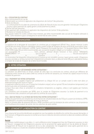 15
8.4 – Cessation du contrat
Votre contrat prend fin en cas de:
• Renonciation au contrat en application des dispositions de l’article 9 des présentes.
• Décès de l’Assuré.
Le contrat prend fin à la date de survenance du décès de l’Assuré et plus aucune garantie n’est due par l’Organisme
assureur après paiement du capital garanti consécutivement au décès.
• Rachat total des garanties.
• Non paiement des cotisations en application des dispositions de l’article 10 des présentes.
• Résiliation à l’initiative de l’Assuré.
Vous pouvez mettre fin à votre contrat à tout moment, par lettre recommandée avec accusé de réception adressée à
APRIL. Cette résiliation a pour conséquence le rachat total de votre contrat.
9. DROIT DE RENONCIATION
La signature de la demande de souscription ne constitue pas un engagement définitif. Vous pouvez renoncer à votre
contrat dans les trente (30) jours calendaires révolus suivant la date de réception de votre certificat de souscription initial.
Pour cela, il vous suffit d’adresser à APRIL Santé Prévoyance (Immeuble Aprilium 114 boulevard Marius Vivier Merle
69439 LYON Cedex 03) une lettre recommandée avec accusé de réception rédigée sur le modèle ci-dessous :
«Je soussigné(e) M …………………………… (nom, prénom, adresse) déclare renoncer à mon contrat “OBSEQUES
FINANCEMENT+”n°.…………………………………quej’aisignéle……………………à………………………………… (lieudesouscription).
Fait à ………………………………… le ……………………… signature ………………………… »
La renonciation fait disparaître rétroactivement le contrat qui est considéré comme n’ayant jamais existé. L’Organisme
assureurprocèdeauremboursementdel’intégralitédelacotisationdansundélaidetrente(30)jourscalendairesrévolus
à compter de la date de réception de la lettre recommandée.
10. VOTRE COTISATION
10.1 - Comment est déterminée votre cotisation ?
La cotisation est déterminée en tenant compte de votre âge à la conclusion du contrat, calculé par différence de
millésimes entre l’année de la date d’effet du contrat et l’année de naissance, du montant du capital souscrit et de la
modalité de paiement.
10.2 - Paiement de votre cotisation
Votre cotisation est payable d’avance par prélèvement ou chèque tiré sur un compte ouvert à votre nom dans un
établissement bancaire situé en France.
Le paiement s’effectue soit en une (1) seule fois (cotisation unique), soit sur quinze (15) ans (cotisations temporaires), soit
durant toute votre vie (cotisations viagères).
Lorsque Vous avez choisi le versement en cotisations temporaires ou viagères, celles-ci sont payées par fractions
mensuelles.
Les cotisations sont encaissées par APRIL pour le compte de l’Organisme assureur. La durée de paiement et le
fractionnement des cotisations sont précisées au certificat de souscription.
10.3 - Que se passe-t-il si vous ne payez pas votre cotisation ?
A défaut du paiement d’une cotisation (ou d’une fraction de cotisation) dans les dix (10) jours suivant son échéance, APRIL
Vous adressera une lettre recommandée de mise en demeure.
Après un nouveau délai de quarante (40) jours, APRIL procédera soit à la résiliation de votre contrat en cas d’inexistence
ou d’insuffisance de la valeur de rachat, soit à la réduction de votre contrat.
11. LE RACHAT ET LA REDUCTION DU CONTRAT
Sous réserve de l’accord du bénéficiaire acceptant en cas d’acceptation du bénéfice du contrat, Vous pouvez demander, à
tout moment, à l’Organisme assureur le rachat ou la mise en réduction de votre contrat et ce dans les conditions définies
ci-dessous.
Rachat
La provision mathématique à une date « t » est la différence entre l’engagement futur de l’Organisme assureur et celui
de l’Assuré. L’engagement de l’Organisme assureur est le versement du capital garanti en cas de décès de l’Assuré.
L’engagement de l’Assuré est le paiement de la ou des cotisation(s). Cet engagement cesse après paiement de la
cotisation unique ou si toutes les cotisations temporaires ont été réglées.
OBF 13-02/13
 