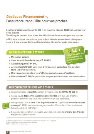 Un contrat proche de vos besoins
Vous choisissez le capital à verser à vos proches de 2 000 à 18 000 €,
Vous pouvez déposer vos volontés essentielles afin que vos proches
puissent exécuter vos souhaits au moment de vos obsèques,
Vous pouvez choisir sans frais supplémentaire, l’option d’Aide au Transport
du corps(3)
APRIL vous accompagne dans les démarches d’inhumation en
France comme à l’étranger,
En cas de souscription en couple, vous bénéficiez de la gratuité des frais de
dossier de votre conjoint.
Unegarantiesimpleetsûre
Un capital garanti,
Sans formalité médicale jusqu’à 9 000 €,
Accessible jusqu’à 84 ans,
Avec un tarif attractif sans frais d’échéance et qui restera fixe pendant
toute la durée du contrat,
Une couverture dès la prise d’effet du contrat, en cas d’accident,
Une assistance(2)
, 24h/24, pour aider vos proches dans toutes leurs démarches.
Obsèques Financement +,
l’assurance tranquillité pour vos proches
Les frais d’obsèques atteignent 4 000 € en moyenne (Source INSEE ) et sont souvent
sous-évalués.
Vos obsèques peuvent donc poser des difficultés de financement pour vos proches.
APRIL vous propose une solution pour prévoir le financement de vos obsèques et
assurer à vos proches d’être guidés dans leurs démarches après votre décès.
2
innovation
LE +
Laisser à vos proches
la possibilité de ne
pas faire l’avance de
frais(1)
.
(1) En pratique pour choisir la clause bénéficiaire adéquate, reportez-vous à la page 5.
(2) Voir conditions et limites aux conditions générales.
(3) Voir le détail de cette option page 4.
Document à caractère publicitaire
 