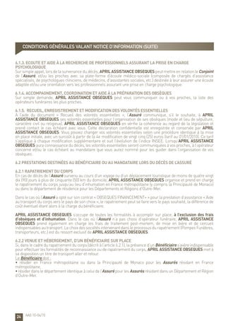 24
6.1.3. Ecoute et aide à la recherche de professionnels assurant la prise en charge
psychologique
Sur simple appel, lors de la survenance du décès, APRIL ASSISTANCE OBSEQUES peut mettre en relation le Conjoint
de l’Assuré, et/ou les proches avec sa plate-forme d’écoute médico-sociale (composée de chargés d’assistance
spécialisés, de psychologues cliniciens, de médecins, d’assistantes sociales, etc.) destinée à leur assurer une écoute
adaptée et/ou une orientation vers les professionnels assurant une prise en charge psychologique.
6.1.4. Accompagnement, coordination et aide à la préparation des obsèques
Sur simple demande, APRIL ASSISTANCE OBSEQUES peut vous communiquer ou à vos proches, la liste des
opérateurs funéraires les plus proches.
6.1.5. Recueil, enregistrement et modification des volontés essentielles
A l’aide du document « Recueil des volontés essentielles », l’Assuré communique, s’il le souhaite, à APRIL
ASSISTANCE OBSEQUES ses volontés essentielles pour l’organisation de ses obsèques (mode et lieu de sépulture,
caractère civil ou religieux). APRIL ASSISTANCE OBSEQUES en vérifie la cohérence au regard de la législation et
prend contact le cas échéant avec vous. Cette déclaration confidentielle est enregistrée et conservée par APRIL
ASSISTANCE OBSEQUES. Vous pouvez changer vos volontés essentielles selon une procédure identique à la mise
en place initiale, avec un surcoût à partir de la 4e modification de vingt cinq (25) euros (tarif au 01/01/2010). Ce tarif
s’applique à chaque modification supplémentaire et suit l’évolution de l’indice INSEE. Lorsqu’APRIL ASSISTANCE
OBSEQUES aura connaissance du décès, les volontés essentielles seront communiquées à vos proches, à l’opérateur
concerné et/ou le cas échéant au mandataire que vous aurez nommé pour les guider dans l’organisation de vos
obsèques.
6.2 Prestations destinées au Bénéficiaire ou au mandataire lors du décès de l’Assuré
6.2.1 Rapatriement du corps
En cas de décès de l’Assuré survenu au cours d’un voyage ou d’un déplacement touristique de moins de quatre vingt
dix (90) jours à plus de cinquante (50) km du domicile, APRIL ASSISTANCE OBSEQUES organise et prend en charge
le rapatriement du corps jusqu’au lieu d’inhumation en France métropolitaine (y compris la Principauté de Monaco)
ou dans le département de résidence pour les Départements et Régions d’Outre-Mer.
Dans le cas où l’Assuré a opté sur son contrat « OBSEQUES FINANCEMENT+ » pour la prestation d’assistance « Aide
au transport du corps vers le pays de son choix », le rapatriement peut se faire vers le pays souhaité, la différence de
coût éventuel étant alors à la charge du bénéficiaire.
APRIL ASSISTANCE OBSEQUES s’occupe de toutes les formalités à accomplir sur place, à l’exclusion des frais
d’obsèques et d’inhumation. Dans le cas où l’Assuré n’a pas choisi d’opérateur funéraire, APRIL ASSISTANCE
OBSEQUES prend également en charge les frais de traitement post-mortem, de mise en bière et de cercueil
indispensables au transport. Le choix des sociétés intervenant dans le processus du rapatriement (Pompes Funèbres,
transporteurs, etc.) est du ressort exclusif de APRIL ASSISTANCE OBSEQUES.
6.2.2 Venue et hébergement, d’un Bénéficiaire sur place
Si, dans le cadre du rapatriement du corps (décrit à l’article 6.2.1), la présence d’un Bénéficiaire s’avère indispensable
pour effectuer les formalités de reconnaissance ou de rapatriement du corps, APRIL ASSISTANCE OBSEQUES met à
sa disposition un titre de transport aller et retour.
Le Bénéficiaire doit :
• résider en France métropolitaine ou dans la Principauté de Monaco pour les Assurés résidant en France
métropolitaine,
• résider dans le département identique à celui de l’Assuré pour les Assurés résidant dans un Département et Région
d’Outre-Mer.
AA0 10-04/10
CONDITIONS GÉNÉRALES valant notice d’information (suite)
 