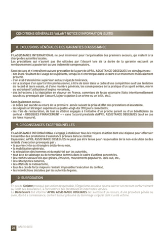 26
8. Exclusions générales des garanties d’assistance
FILASSISTANCE INTERNATIONAL ne peut intervenir pour l’organisation des premiers secours, qui restent à la
charge des autorités locales.
Les prestations qui n’auront pas été utilisées par l’Assuré lors de la durée de la garantie excluent un
remboursement a posteriori ou une indemnité compensatoire.
Sont exclues et n’entraînent aucune prestation de la part de APRIL ASSISTANCE OBSEQUES les conséquences :
- desétatsrésultantdel’usagedestupéfiants,lorsqu’ilsn’entrentpasdanslecadred’untraitementmédicalement
prescrit,
- d’un état d’alcoolémie supérieur au taux légal de tolérance,
- de la pratique d’un sport à titre professionnel, à titre de loisir dans le cadre d’une compétition ou d’une tentative
de record et leurs essais, et d’une manière générale, les conséquences de la pratique d’un sport aérien, marin
ou entraînant l’utilisation d’engins motorisés,
- des infractions à la législation en vigueur en France, commises de façon volontaire (faits intentionnellement
causés ou provoqués par l’assuré, la participation à un crime ou un délit, etc.).
Sont également exclus :
- le décès par suicide au cours de la première année suivant la prise d’effet des prestations d’assistance,
- les séjours à l’étranger supérieurs à quatre-vingt-dix (90) jours consécutifs,
- les frais de restauration, de taxi ou d’hôtel engagés à l’initiative d’un proche parent ou d’un bénéficiaire du
contrat « OBSEQUES FINANCEMENT + » sans l’accord préalable d’APRIL ASSISTANCE OBSEQUES (sauf en cas
de force majeure).
9. Circonstances exceptionnelles
FILASSISTANCE INTERNATIONAL s’engage à mobiliser tous les moyens d’action dont elle dispose pour effectuer
l’ensemble des prestations d’assistance prévues dans le contrat.
Cependant, APRIL ASSISTANCE OBSEQUES ne peut pas être tenue pour responsable de la non-exécution ou des
retards d’exécution provoqués par :
• la guerre civile ou étrangère déclarée ou non,
• la mobilisation générale,
• la réquisition des hommes et du matériel par les autorités,
• tout acte de sabotage ou de terrorisme commis dans le cadre d’actions concertées,
• les conflits sociaux tels que grèves, émeutes, mouvements populaires, lock-out, etc.,
• les cataclysmes naturels,
• les effets de la radioactivité,
• tous les cas de force majeure rendant impossible l’exécution du contrat,
• les interdictions décidées par les autorités légales.
10. Subrogation
EncasdeSinistreprovoquéparuntiersresponsable,l’Organismeassureurpourraexercersonrecoursconformément
au Code des Assurances, à concurrence des prestations et indemnités versées.
Le Bénéficiaire doit informer APRIL ASSISTANCE OBSEQUES de l’exercice d’un recours, d’une procédure pénale ou
civile, dont il a connaissance, contre l’auteur présumé du dommage corporel dont il a été victime.
AA0 10-04/10
CONDITIONS GÉNÉRALES valant notice d’information (suite)
 