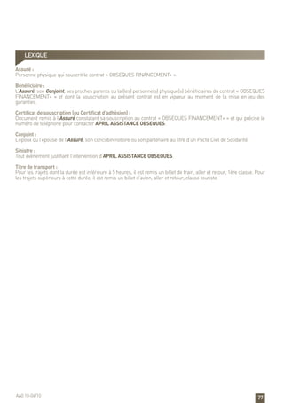 27
LEXIQUE
Assuré :
Personne physique qui souscrit le contrat « OBSEQUES FINANCEMENT+ ».
Bénéficiaire :
L’Assuré, son Conjoint, ses proches parents ou la (les) personne(s) physique(s) bénéficiaires du contrat « OBSEQUES
FINANCEMENT+ » et dont la souscription au présent contrat est en vigueur au moment de la mise en jeu des
garanties.
Certificat de souscription (ou Certificat d’adhésion) :
Document remis à l’Assuré constatant sa souscription au contrat « OBSEQUES FINANCEMENT+ » et qui précise le
numéro de téléphone pour contacter APRIL ASSISTANCE OBSEQUES.
Conjoint :
L’époux ou l’épouse de l’Assuré, son concubin notoire ou son partenaire au titre d’un Pacte Civil de Solidarité.
Sinistre :
Tout évènement justifiant l’intervention d’APRIL ASSISTANCE OBSEQUES.
Titre de transport :
Pour les trajets dont la durée est inférieure à 5 heures, il est remis un billet de train, aller et retour, 1ère classe. Pour
les trajets supérieurs à cette durée, il est remis un billet d’avion, aller et retour, classe touriste.
AA0 10-04/10
 