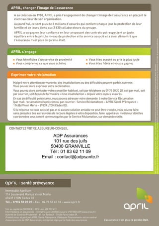 O
Immeuble Aprilium
114 boulevard Marius Vivier Merle
69439 LYON Cedex 03
Tél. : 0 974 50 20 20 - Fax : 04 78 53 65 18 - www.april.fr
S.A. au capital de 500 000 € - RCS Lyon 428 702 419
Intermédiaire en assurances - immatriculée à l’ORIAS sous le n°07 002 609 (www.orias.fr)
Autorité de Contrôle Prudentiel - 61 rue Taitbout - 75436 Paris cedex 09.
Produit conçu et géré par APRIL Santé Prévoyance. Obsèques Financement+ est un contrat
d’assurance vie de CNP Assurances, entreprise régie par le Code des assurances. L’assurance n’est plus ce qu’elle était.
CONTACTEZ VOTRE ASSUREUR-CONSEIL
Réf.17148-04/2013-L’ensembledesmarques,logos,chartegraphiqueetargumentairescommerciauxd’APRIL SantéPrévoyanceprésentsdansledocument,
sontdéposésetsontlapropriétéd’APRIL SantéPrévoyanceSA.Toutereproduction,partielleoutotaledesditsélémentsettextesdetoutenature,estinterditeetferal’objetdepoursuitesjudiciaires.
APRIL, changer l’image de l’assurance
A sa création en 1988, APRIL a pris l’engagement de changer l’image de l’assurance en plaçant le
client au cœur de son organisation.
Aujourd’hui, ce sont plus de 6 millions d’assurés qui confient chaque jour la protection de leur
famille et de leurs biens aux 3 830 collaborateurs du groupe.
APRIL a su gagner leur confiance en leur proposant des contrats qui respectent un juste
équilibre entre le prix, le niveau de protection et le service associé et a ainsi démontré que
l’assurance n’est plus ce qu’elle était.
APRIL s’engage
Vous bénéficiez d’un service de proximité
Vous comprenez ce que vous achetez
Vous êtes assuré au prix le plus juste
Vous êtes fidèle et vous y gagnez
Exprimer votre réclamation
Malgré notre attention permanente, des insatisfactions ou des difficultés peuvent parfois survenir.
Vous pouvez alors exprimer votre réclamation.
Vous pouvez alors contacter votre conseiller habituel, soit par téléphone au 09 74 50 20 20, soit par mail, soit
par courrier, soit depuis le formulaire « Une insatisfaction » depuis votre espace assurés.
En cas de difficulté persistante, vous pouvez adresser votre demande à notre Service Réclamation
(par mail: reclamations@april.com ou par courrier : Service Réclamations – APRIL Santé Prévoyance –
114 Bd Vivier Merle – 69439 LYON Cédex 03).
Si la réponse ne vous satisfait pas et si aucune solution amiable ne peut être trouvée, vous pouvez faire,
sans préjudice des autres voies de recours légales à votre disposition, faire appel à un médiateur dont les
coordonnées vous seront communiquées par le Service Réclamation, sur demande écrite.
ADP Assurances
101 rue des juifs
50400 GRANVILLE
Tél : 01 83 62 11 09
Email : contact@adpsante.fr
 