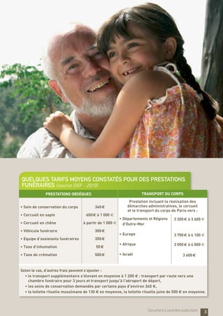 PrestatioNS obsèques Transport du corps
•	Soin de conservation du corps
•	Cercueil en sapin
•	Cercueil en chêne
•	Véhicule funéraire
•	Equipe d’assistants funéraires
•	Taxe d’inhumation
•	Taxe de crémation
340 €
600 € à 1 000 €
à partir de 1 000 €
300 €
350 €
50 €
500 €
Prestation incluant la réalisation des
démarches administratives, le cercueil
et le transport du corps de Paris vers :
•	Départements et Régions
d’Outre-Mer
•	Europe
•	Afrique
•	Israël
3 200 € à 3 600 €
3 700 € à 4 100 €
3 000 € à 4 000 €
3 600 €
Selon le cas, d’autres frais peuvent s’ajouter :
•	le transport supplémentaire s’élevant en moyenne à 1 200 e : transport par route vers une
chambre funéraire pour 3 jours et transport jusqu’à l’aéroport de départ,
•	les soins de conservation demandés par certains pays d’environ 340 e,
•	la toilette rituelle musulmane de 130 e en moyenne, la toilette rituelle juive de 500 e en moyenne.
Quelques tarifs moyens constatés pour des prestations
funéraires (source OGF - 2010)
3Document à caractère publicitaire
 