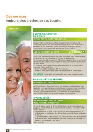 SERVICES
Des services
toujours plus proches de vos besoins
4
à votre souscription :
POUR VOUS
recueil des volontés essentielles
Lors de votre souscription, APRIL vous adressera un document
dénommé «recueil des volontés essentielles» pour vous permettre de
faire part de vos souhaits à APRIL Assistance OBSEQUES qui les
transmettra à votre entourage au moment de votre décès.
AIDE AU TRANSPORT DU CORPS
APRIL met à votre disposition une vraie réponse si vous souhaitez être
inhumé loin de votre domicile en France, ou à l’étranger.
Ce service permet à vos proches d’être accompagnés dans la recherche
et la mise en relation avec un expert du transport funéraire au moment
de votre décès.
En pratique, vous pouvez choisir cette option lors de la souscription,
pour cela il vous suffit de :
- choisir un capital décès de 3 000 € minimum.
- cocher la case prévue à cet effet sur la demande de souscription
IMPORTANT : cette option est disponible sans frais supplémentaire.
pour vous et vos proches
Des solutions concrètes
APRIL Assistance Obsèques fournit une assistance téléphonique pour
répondre à vos questions administratives et juridiques mais aussi des
courriers types nécessaires aux organismes et administrations.
De plus, une écoute et une aide à la recherche de profesionnels
assurant la prise en charge psychologique est disponible.
à votre décès :
organisation et prise en charge
du rapatriement du défunt
En cas de décès à plus de 50 km du domicile, rapatriement du corps
jusqu’au lieu d’inhumation en France métropolitaine et dans les DROM.
APRIL assure :
- l’organisation et la mise à disposition d’un accompagnateur et d’un
véhicule pour la réalisation des démarches administratives* à hauteur
de 150 €.
-	La prise en charge à hauteur de 150 € maximum du titre de transport
aller/retour et du remboursement des frais d’hôtel d’un proche si sa
présence est nécessaire sur place.
* par le bénéficiaire
Document à caractère publicitaire
LE service +
 